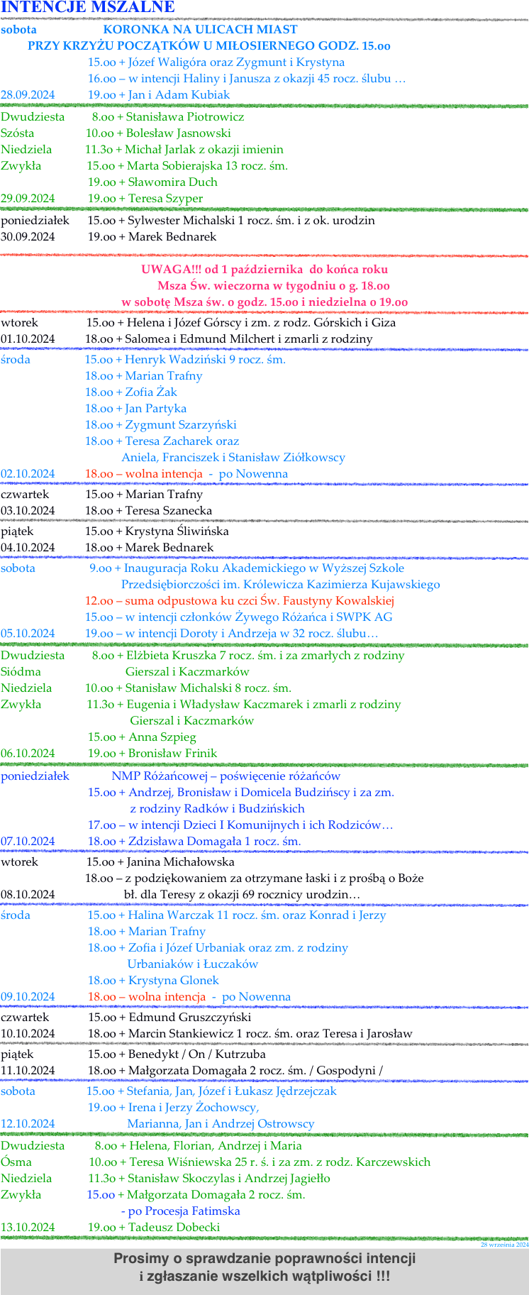 INTENCJE MSZALNE
￼
sobota                      KORONKA NA ULICACH MIAST
         PRZY KRZYŻU POCZĄTKÓW U MIŁOSIERNEGO GODZ. 15.oo
                             15.oo + Józef Waligóra oraz Zygmunt i Krystyna 
                             16.oo – w intencji Haliny i Janusza z okazji 45 rocz. ślubu …
28.09.2024           19.oo + Jan i Adam Kubiak  
￼Dwudziesta         8.oo + Stanisława Piotrowicz                                    
Szósta                 10.oo + Bolesław Jasnowski                                        
Niedziela           11.3o + Michał Jarlak z okazji imienin    
Zwykła               15.oo + Marta Sobierajska 13 rocz. śm.                       
                             19.oo + Sławomira Duch 
29.09.2024           19.oo + Teresa Szyper    
￼poniedziałek      15.oo + Sylwester Michalski 1 rocz. śm. i z ok. urodzin 
30.09.2024           19.oo + Marek Bednarek 
￼   UWAGA!!! od 1 października  do końca roku       
      Msza Św. wieczorna w tygodniu o g. 18.oo
w sobotę Msza św. o godz. 15.oo i niedzielna o 19.oo
￼wtorek                15.oo + Helena i Józef Górscy i zm. z rodz. Górskich i Giza      
01.10.2024          18.oo + Salomea i Edmund Milchert i zmarli z rodziny    
￼środa                  15.oo + Henryk Wadziński 9 rocz. śm.                      
                            18.oo + Marian Trafny
                            18.oo + Zofia Żak  
                            18.oo + Jan Partyka 
                            18.oo + Zygmunt Szarzyński 
                            18.oo + Teresa Zacharek oraz                                                                    
                                        Aniela, Franciszek i Stanisław Ziółkowscy   
02.10.2024          18.oo – wolna intencja  -  po Nowenna   
￼czwartek            15.oo + Marian Trafny  
03.10.2024          18.oo + Teresa Szanecka     
￼piątek                 15.oo + Krystyna Śliwińska  
04.10.2024          18.oo + Marek Bednarek   
￼sobota                  9.oo + Inauguracja Roku Akademickiego w Wyższej Szkole 
                                        Przedsiębiorczości im. Królewicza Kazimierza Kujawskiego
                            12.oo – suma odpustowa ku czci Św. Faustyny Kowalskiej 
                            15.oo – w intencji członków Żywego Różańca i SWPK AG  
05.10.2024          19.oo – w intencji Doroty i Andrzeja w 32 rocz. ślubu…
￼Dwudziesta         8.oo + Elżbieta Kruszka 7 rocz. śm. i za zmarłych z rodziny                                     
Siódma                            Gierszal i Kaczmarków                                         
Niedziela           10.oo + Stanisław Michalski 8 rocz. śm.   
Zwykła               11.3o + Eugenia i Władysław Kaczmarek i zmarli z rodziny
                                           Gierszal i Kaczmarków                                                                   
                             15.oo + Anna Szpieg  
06.10.2024           19.oo + Bronisław Frinik    
￼poniedziałek              NMP Różańcowej – poświęcenie różańców  
                             15.oo + Andrzej, Bronisław i Domicela Budzińscy i za zm.
                                           z rodziny Radków i Budzińskich 
                             17.oo – w intencji Dzieci I Komunijnych i ich Rodziców…
07.10.2024           18.oo + Zdzisława Domagała 1 rocz. śm. 
￼wtorek                15.oo + Janina Michałowska      
                            18.oo – z podziękowaniem za otrzymane łaski i z prośbą o Boże
08.10.2024                       bł. dla Teresy z okazji 69 rocznicy urodzin…  
￼środa                   15.oo + Halina Warczak 11 rocz. śm. oraz Konrad i Jerzy                      
                             18.oo + Marian Trafny
                             18.oo + Zofia i Józef Urbaniak oraz zm. z rodziny
                                          Urbaniaków i Łuczaków   
                             18.oo + Krystyna Glonek  
09.10.2024           18.oo – wolna intencja  -  po Nowenna   
￼czwartek             15.oo + Edmund Gruszczyński  
10.10.2024           18.oo + Marcin Stankiewicz 1 rocz. śm. oraz Teresa i Jarosław    
￼piątek                  15.oo + Benedykt / On / Kutrzuba  
11.10.2024           18.oo + Małgorzata Domagała 2 rocz. śm. / Gospodyni /  
￼sobota                 15.oo + Stefania, Jan, Józef i Łukasz Jędrzejczak  
                             19.oo + Irena i Jerzy Żochowscy, 
12.10.2024                        Marianna, Jan i Andrzej Ostrowscy
￼Dwudziesta          8.oo + Helena, Florian, Andrzej i Maria                                    
Ósma                   10.oo + Teresa Wiśniewska 25 r. ś. i za zm. z rodz. Karczewskich                                       
Niedziela            11.3o + Stanisław Skoczylas i Andrzej Jagiełło 
Zwykła               15.oo + Małgorzata Domagała 2 rocz. śm.     
                                        - po Procesja Fatimska                       
13.10.2024           19.oo + Tadeusz Dobecki    
￼
28 września 2024
Prosimy o sprawdzanie poprawności intencji 
i zgłaszanie wszelkich wątpliwości !!!
